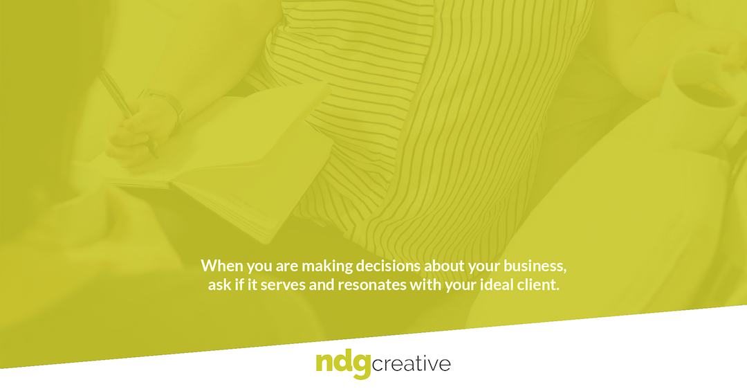 When you are making decisions about your business, ask if it serves and resonates with your ideal client. 